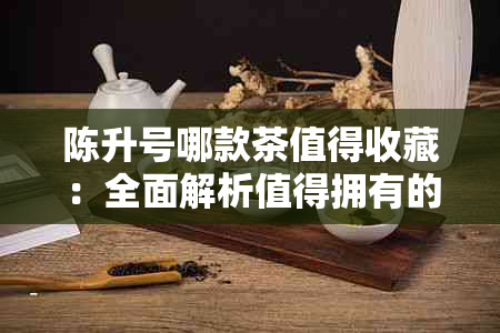 陈升号哪款茶值得收藏：全面解析值得拥有的陈升号茶品系列