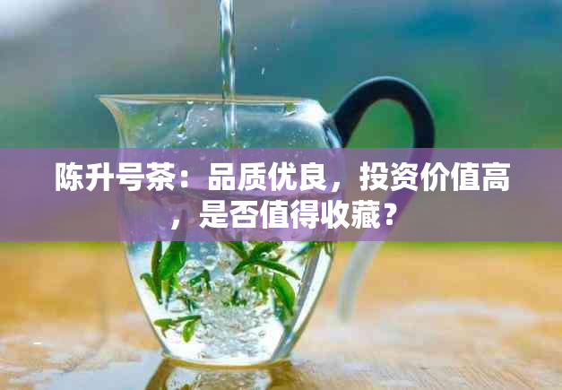 陈升号茶：品质优良，投资价值高，是否值得收藏？