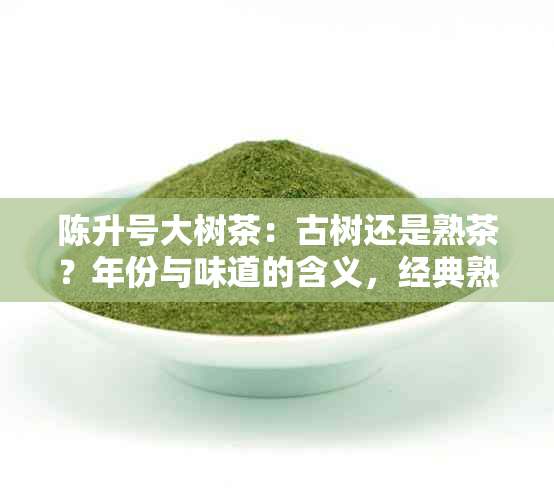 陈升号大树茶：古树还是熟茶？年份与味道的含义，经典熟普价格解析。