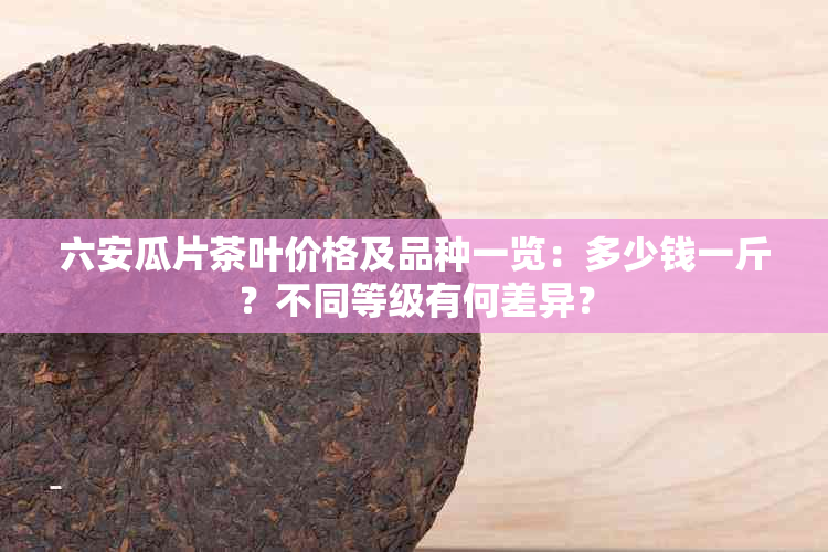 六安瓜片茶叶价格及品种一览：多少钱一斤？不同等级有何差异？