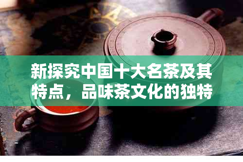 新探究中国十大名茶及其特点，品味茶文化的独特魅力