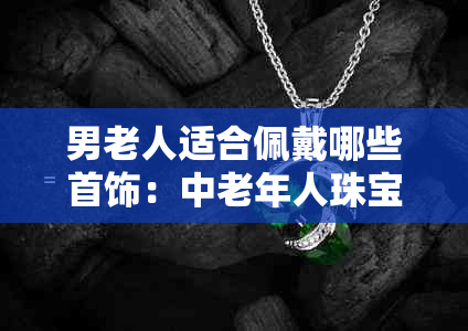 男老人适合佩戴哪些首饰：中老年人珠宝搭配指南