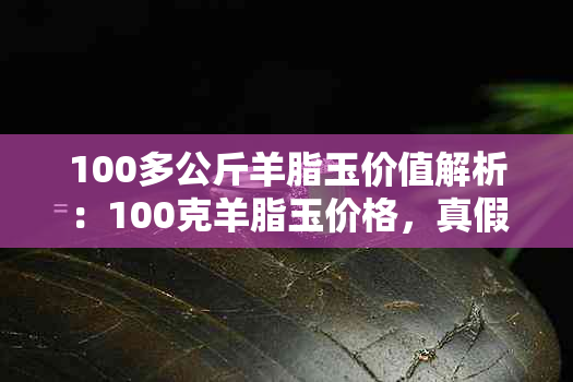 100多公斤羊脂玉价值解析：100克羊脂玉价格，真假鉴别与公斤价