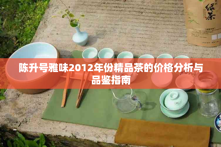 陈升号雅味2012年份精品茶的价格分析与品鉴指南