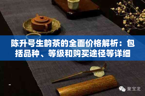 陈升号生韵茶的全面价格解析：包括品种、等级和购买途径等详细信息