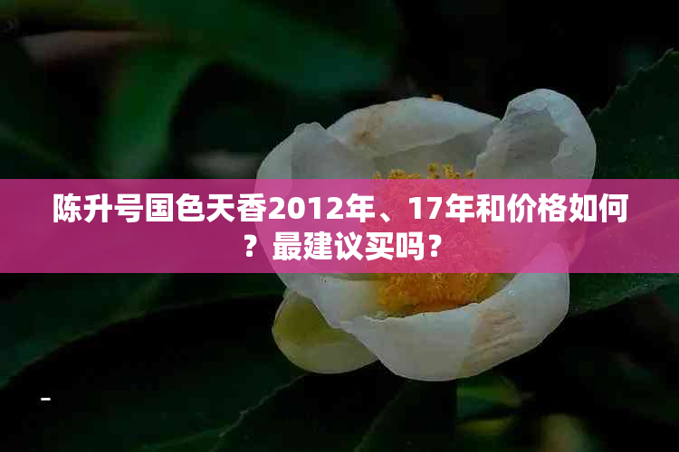 陈升号国色天香2012年、17年和价格如何？最建议买吗？