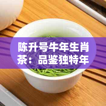 陈升号牛年生肖茶：品鉴独特年份与寓意，了解购买和冲泡技巧