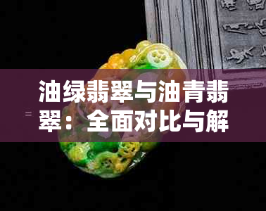 油绿翡翠与油青翡翠：全面对比与解析，了解它们的异同与选购要点