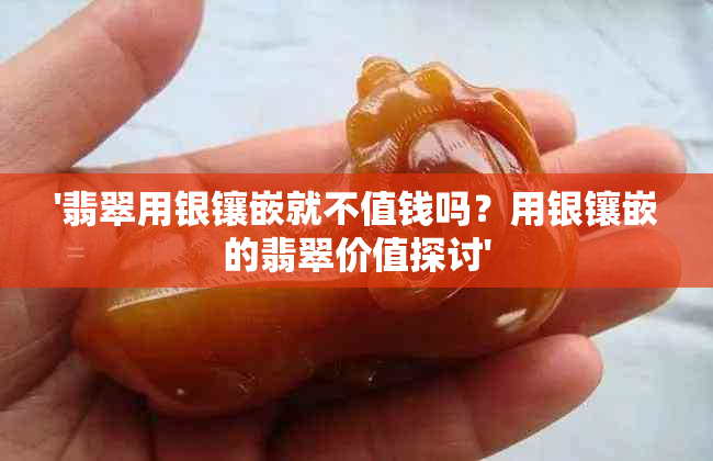 '翡翠用银镶嵌就不值钱吗？用银镶嵌的翡翠价值探讨'