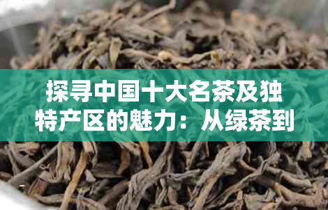 探寻中国十大名茶及独特产区的魅力：从绿茶到红茶，品味茶文化的不同风情