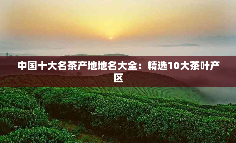 中国十大名茶产地地名大全：精选10大茶叶产区