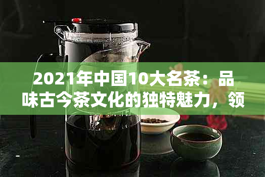 2021年中国10大名茶：品味古今茶文化的独特魅力，领略茶道艺术的精髓