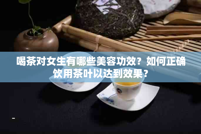 喝茶对女生有哪些美容功效？如何正确饮用茶叶以达到效果？