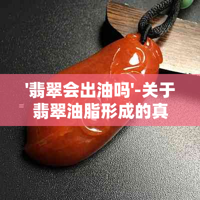 '翡翠会出油吗'-关于翡翠油脂形成的真相揭秘