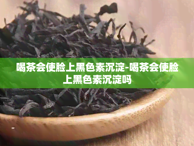 喝茶会使脸上黑色素沉淀-喝茶会使脸上黑色素沉淀吗