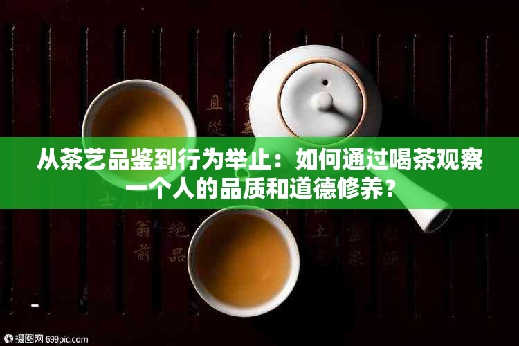 从茶艺品鉴到行为举止：如何通过喝茶观察一个人的品质和道德修养？