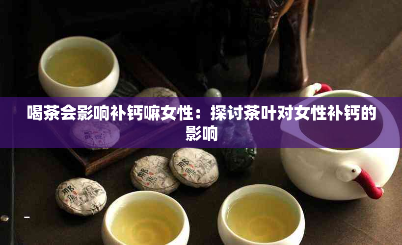 喝茶会影响补钙嘛女性：探讨茶叶对女性补钙的影响