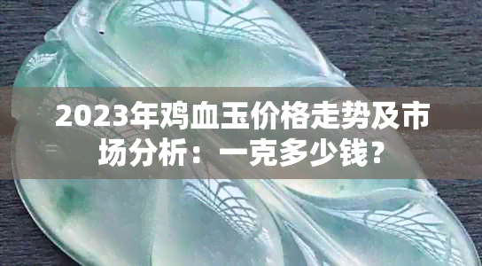 2023年鸡血玉价格走势及市场分析：一克多少钱？