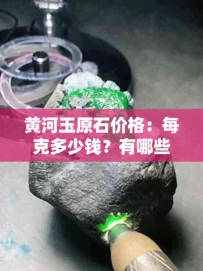 黄河玉原石价格：每克多少钱？有哪些品种和选购注意事项？