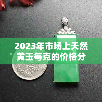 2023年市场上天然黄玉每克的价格分析，以及如何鉴别真伪的建议