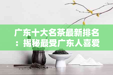 广东十大名茶最新排名：揭秘最受广东人喜爱的十款名茶