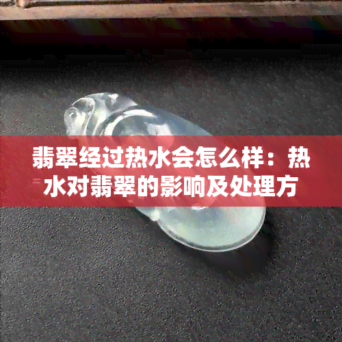 翡翠经过热水会怎么样：热水对翡翠的影响及处理方法