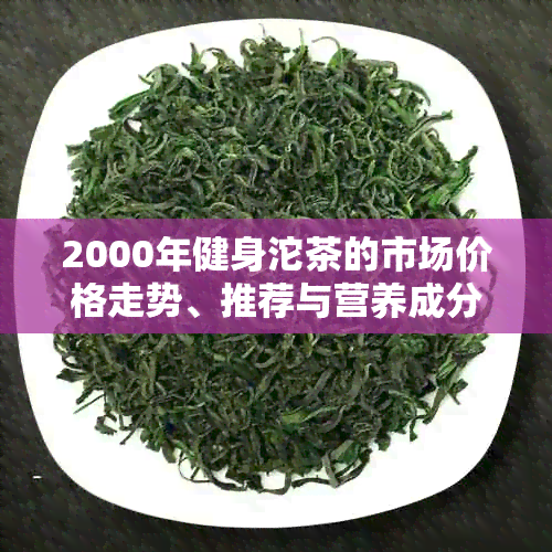 2000年健身沱茶的市场价格走势、推荐与营养成分分析