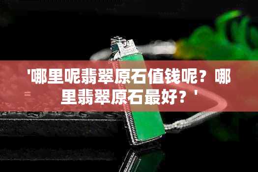 '哪里呢翡翠原石值钱呢？哪里翡翠原石更好？'