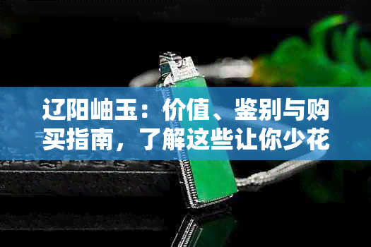 辽阳岫玉：价值、鉴别与购买指南，了解这些让你少花冤枉钱！