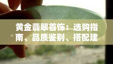 黄金翡翠首饰：选购指南、品质鉴别、搭配建议与保养方法一文解析