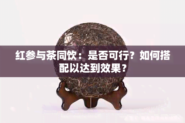 红参与茶同饮：是否可行？如何搭配以达到效果？