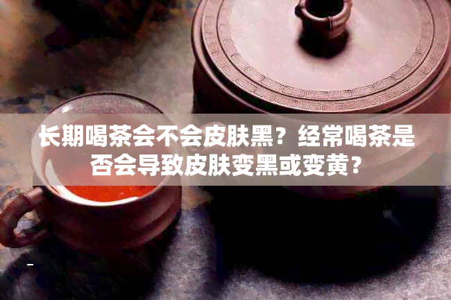 长期喝茶会不会皮肤黑？经常喝茶是否会导致皮肤变黑或变黄？