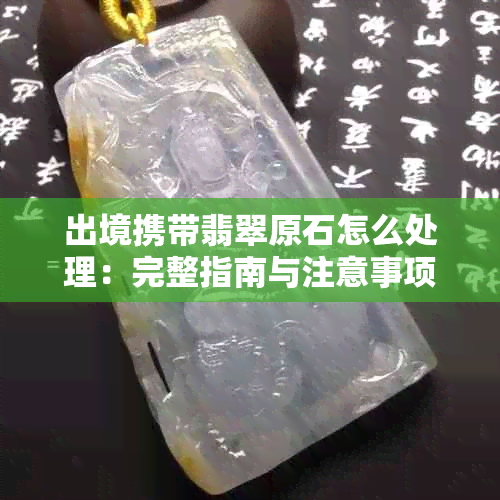 出境携带翡翠原石怎么处理：完整指南与注意事项