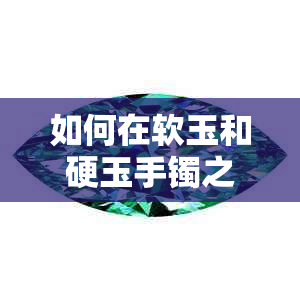 如何在软玉和硬玉手镯之间做出选择：全面比较与优缺点分析