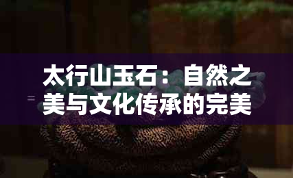 太行山玉石：自然之美与文化传承的完美融合