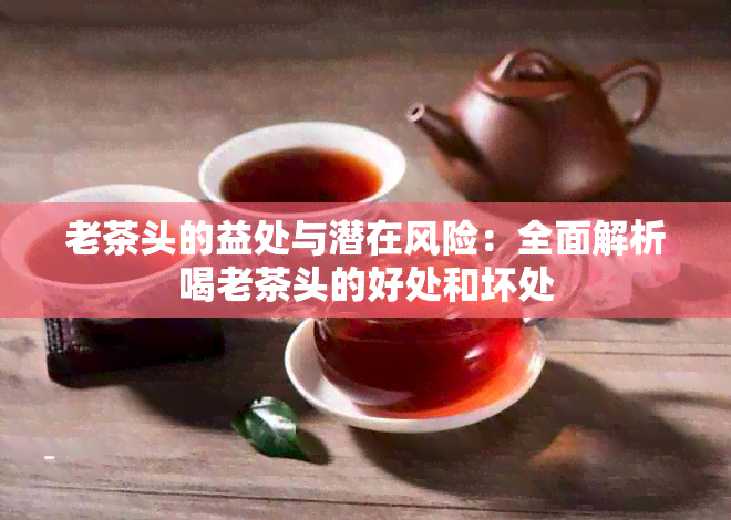 老茶头的益处与潜在风险：全面解析喝老茶头的好处和坏处