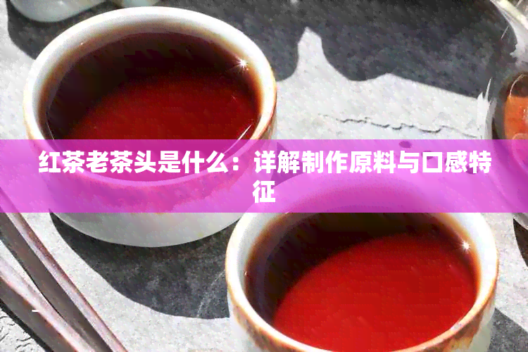 红茶老茶头是什么：详解制作原料与口感特征