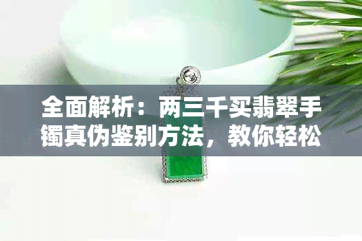 全面解析：两三千买翡翠手镯真伪鉴别方法，教你轻松辨别真假翡翠手镯