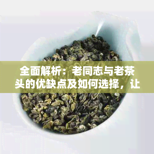 全面解析：老同志与老茶头的优缺点及如何选择，让你更好地了解这两种茶品