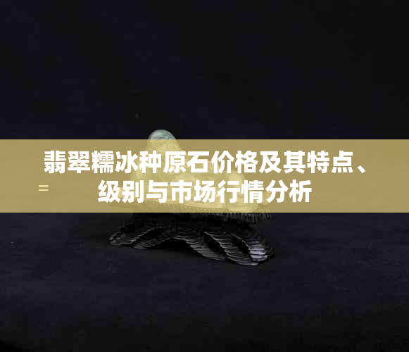 翡翠糯冰种原石价格及其特点、级别与市场行情分析