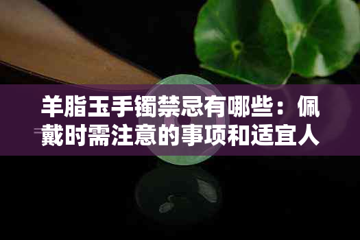 羊脂玉手镯禁忌有哪些：佩戴时需注意的事项和适宜人群