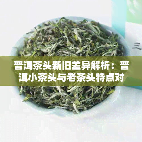 普洱茶头新旧差异解析：普洱小茶头与老茶头特点对比及选购建议