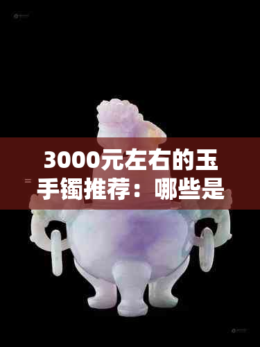 3000元左右的玉手镯推荐：哪些是真正的好选择？