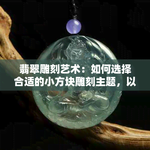 翡翠雕刻艺术：如何选择合适的小方块雕刻主题，以及设计建议