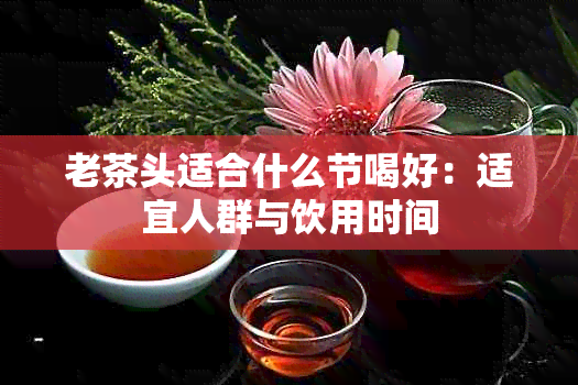 老茶头适合什么节喝好：适宜人群与饮用时间