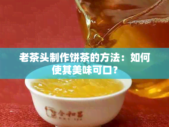 老茶头制作饼茶的方法：如何使其美味可口？