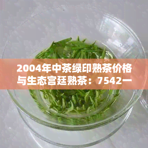 2004年中茶绿印熟茶价格与生态宫廷熟茶：7542一饼的行情分析