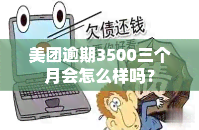 美团逾期3500三个月会怎么样吗？