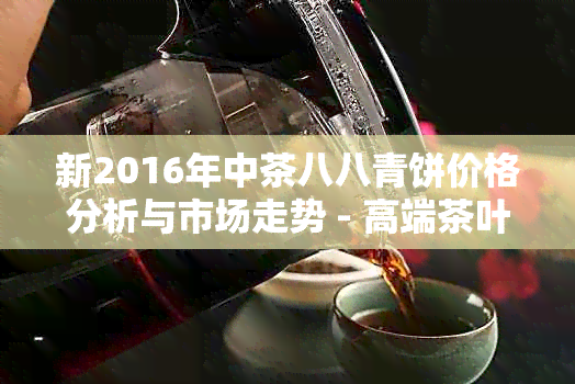 新2016年中茶八八青饼价格分析与市场走势 - 高端茶叶投资指南