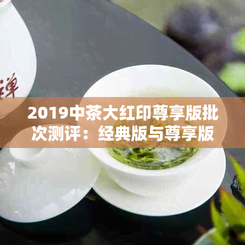 2019中茶大红印尊享版批次测评：经典版与尊享版对比